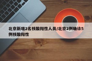 北京新增2名核酸阳性人员/北京2例确诊5例核酸阳性