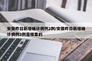 安徽昨日新增确诊病例2例/安徽昨日新增确诊病例2例是哪里的