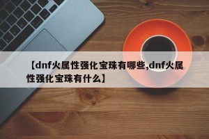 【dnf火属性强化宝珠有哪些,dnf火属性强化宝珠有什么】