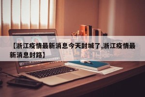 【浙江疫情最新消息今天封城了,浙江疫情最新消息封路】