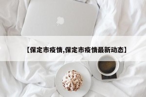 【保定市疫情,保定市疫情最新动态】