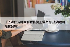【上海什么时候解封恢复正常出行,上海啥时候解封啊】