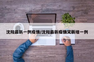沈阳最新一例疫情/沈阳最新疫情又新增一例
