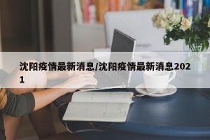 沈阳疫情最新消息/沈阳疫情最新消息2021