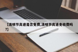 【清明节高速是否免费,清明节高速免收费吗?】