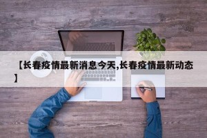 【长春疫情最新消息今天,长春疫情最新动态】