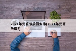 2021年元宵节放假安排(2021年元宵放假?)