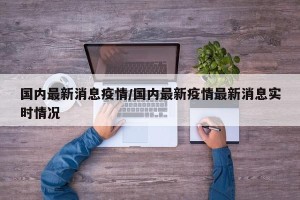 国内最新消息疫情/国内最新疫情最新消息实时情况