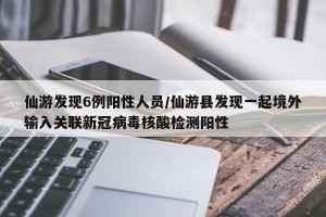 仙游发现6例阳性人员/仙游县发现一起境外输入关联新冠病毒核酸检测阳性