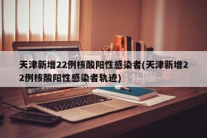 天津新增22例核酸阳性感染者(天津新增22例核酸阳性感染者轨迹)