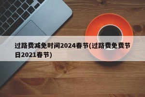 过路费减免时间2024春节(过路费免费节日2021春节)