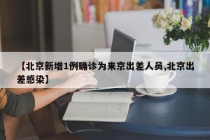 【北京新增1例确诊为来京出差人员,北京出差感染】