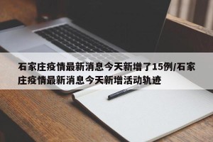 石家庄疫情最新消息今天新增了15例/石家庄疫情最新消息今天新增活动轨迹
