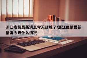 浙江疫情最新消息今天封城了/浙江疫情最新情况今天什么情况