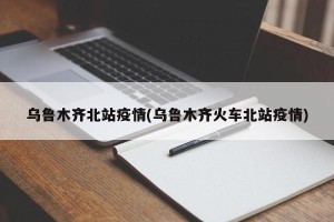 乌鲁木齐北站疫情(乌鲁木齐火车北站疫情)