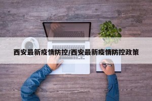 西安最新疫情防控/西安最新疫情防控政策