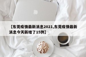 【东莞疫情最新消息2021,东莞疫情最新消息今天新增了15例】