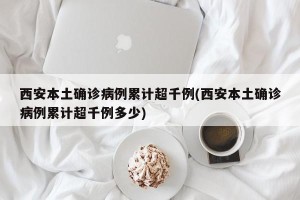 西安本土确诊病例累计超千例(西安本土确诊病例累计超千例多少)