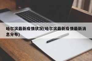 哈尔滨最新疫情状况(哈尔滨最新疫情最新消息分布)