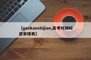 【gaokaoshijian,高考时间科目安排表】