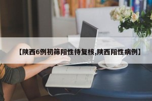 【陕西6例初筛阳性待复核,陕西阳性病例】