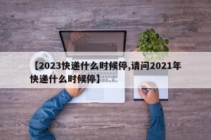 【2023快递什么时候停,请问2021年快递什么时候停】