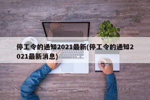 停工令的通知2021最新(停工令的通知2021最新消息)
