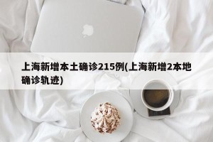 上海新增本土确诊215例(上海新增2本地确诊轨迹)