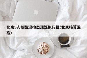 北京5人核酸混检出现疑似阳性(北京核算混检)