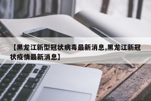 【黑龙江新型冠状病毒最新消息,黑龙江新冠状疫情最新消息】
