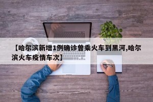 【哈尔滨新增1例确诊曾乘火车到黑河,哈尔滨火车疫情车次】