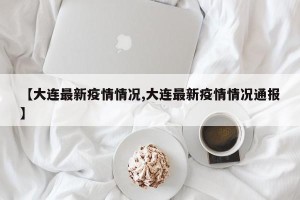 【大连最新疫情情况,大连最新疫情情况通报】