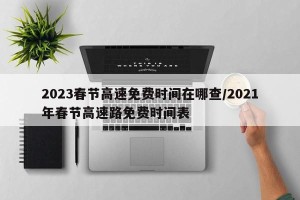 2023春节高速免费时间在哪查/2021年春节高速路免费时间表