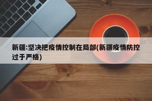 新疆:坚决把疫情控制在局部(新疆疫情防控过于严格)