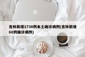 吉林新增1730例本土确诊病例(吉林新增68例确诊病例)
