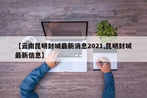 【云南昆明封城最新消息2021,昆明封城最新信息】