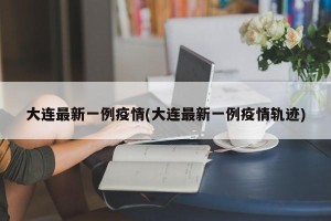 大连最新一例疫情(大连最新一例疫情轨迹)
