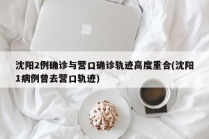 沈阳2例确诊与营口确诊轨迹高度重合(沈阳1病例曾去营口轨迹)