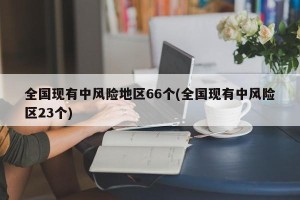 全国现有中风险地区66个(全国现有中风险区23个)