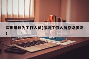 深圳确诊为工作人员(深圳工作人员感染肺炎)
