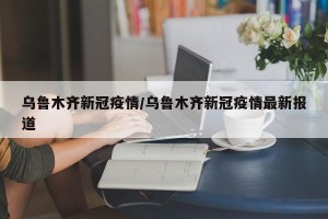 乌鲁木齐新冠疫情/乌鲁木齐新冠疫情最新报道