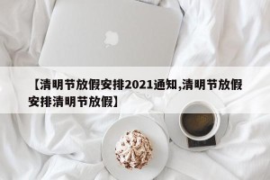 【清明节放假安排2021通知,清明节放假安排清明节放假】