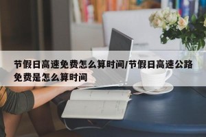 节假日高速免费怎么算时间/节假日高速公路免费是怎么算时间