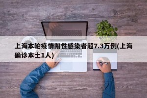 上海本轮疫情阳性感染者超7.3万例(上海确诊本土1人)