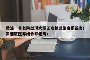 黄浦一养老院出现大量无症状感染者系谣言(黄浦区医养结合养老院)
