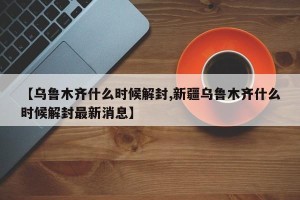 【乌鲁木齐什么时候解封,新疆乌鲁木齐什么时候解封最新消息】