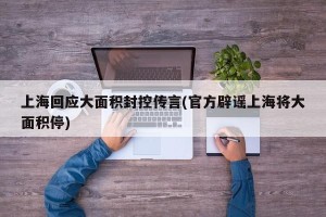 上海回应大面积封控传言(官方辟谣上海将大面积停)