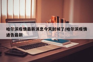 哈尔滨疫情最新消息今天封城了/哈尔滨疫情通告最新