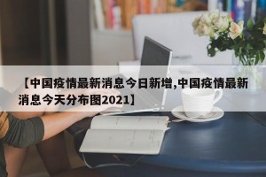 【中国疫情最新消息今日新增,中国疫情最新消息今天分布图2021】