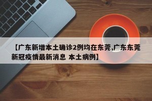 【广东新增本土确诊2例均在东莞,广东东莞新冠疫情最新消息 本土病例】